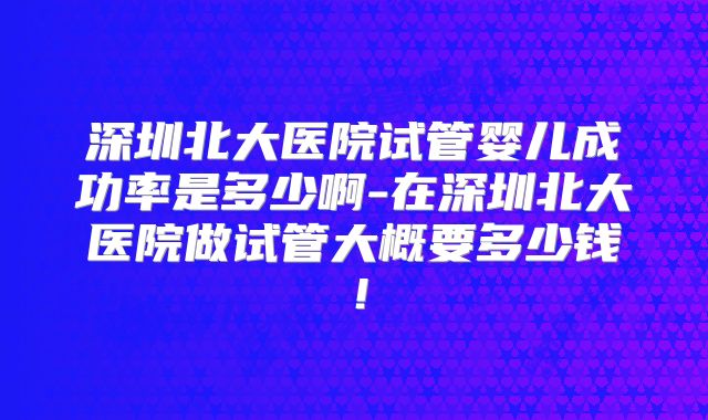 深圳北大医院试管婴儿成功率是多少啊-在深圳北大医院做试管大概要多少钱！