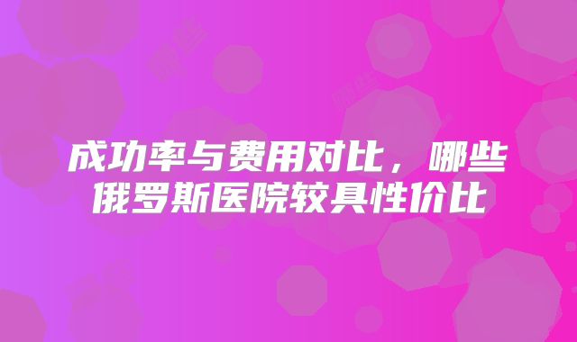 成功率与费用对比，哪些俄罗斯医院较具性价比