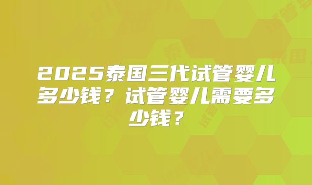 2025泰国三代试管婴儿多少钱？试管婴儿需要多少钱？