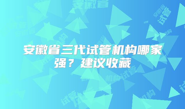 安徽省三代试管机构哪家强？建议收藏