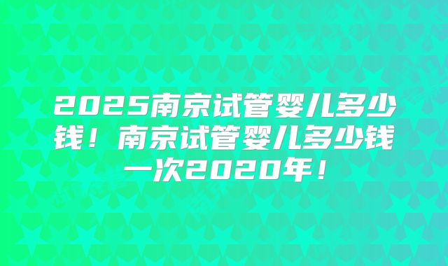 2025南京试管婴儿多少钱！南京试管婴儿多少钱一次2020年！