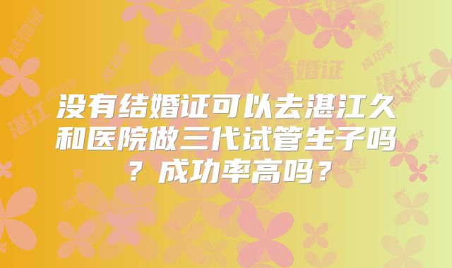 没有结婚证可以去湛江久和医院做三代试管生子吗？成功率高吗？