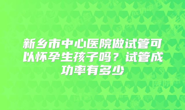 新乡市中心医院做试管可以怀孕生孩子吗？试管成功率有多少
