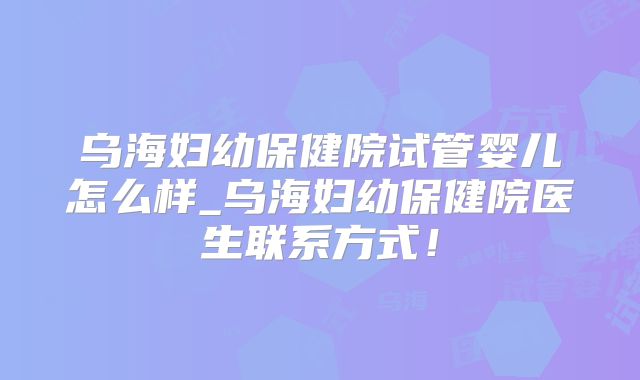 乌海妇幼保健院试管婴儿怎么样_乌海妇幼保健院医生联系方式!