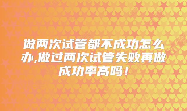 做两次试管都不成功怎么办,做过两次试管失败再做成功率高吗!