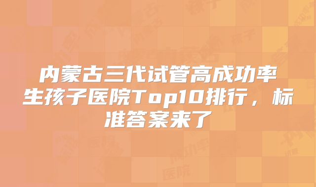 内蒙古三代试管高成功率生孩子医院Top10排行，标准答案来了