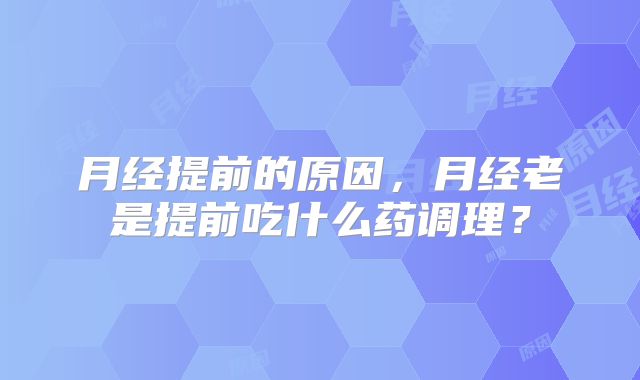 月经提前的原因,月经老是提前吃什么药调理?