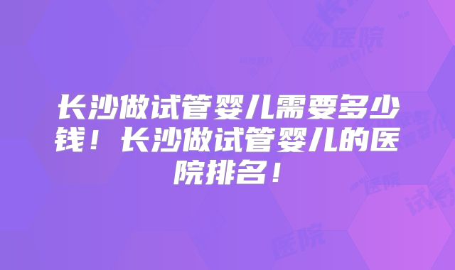 长沙做试管婴儿需要多少钱!长沙做试管婴儿的医院排名!