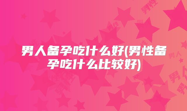 男人备孕吃什么好(男性备孕吃什么比较好)