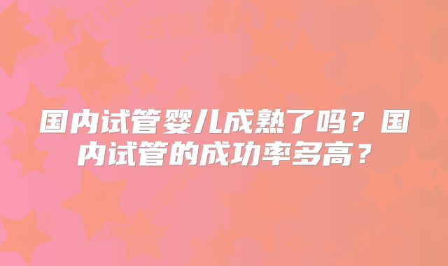 国内试管婴儿成熟了吗?国内试管的成功率多高?