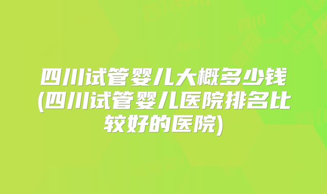 四川试管婴儿大概多少钱(四川试管婴儿医院排名比较好的医院)