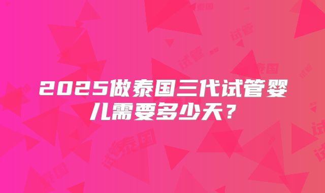 2025做泰国三代试管婴儿需要多少天？