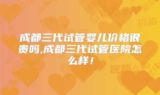 成都三代试管婴儿价格很贵吗,成都三代试管医院怎么样!