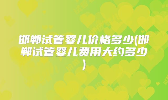 邯郸试管婴儿价格多少(邯郸试管婴儿费用大约多少)