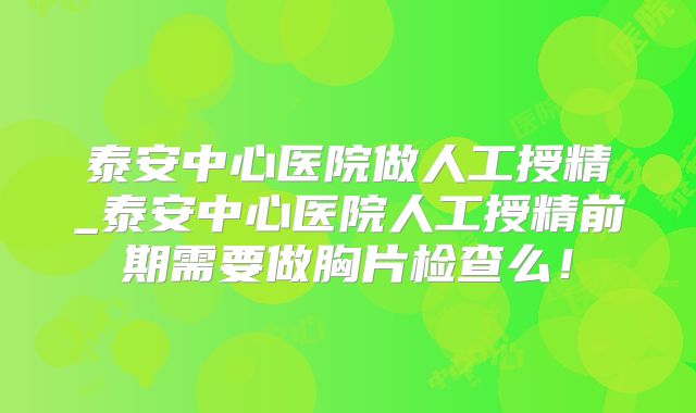 泰安中心医院做人工授精_泰安中心医院人工授精前期需要做胸片检查么!
