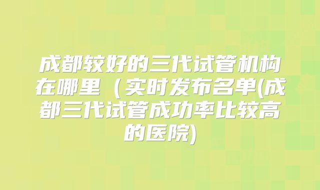 成都较好的三代试管机构在哪里（实时发布名单(成都三代试管成功率比较高的医院)