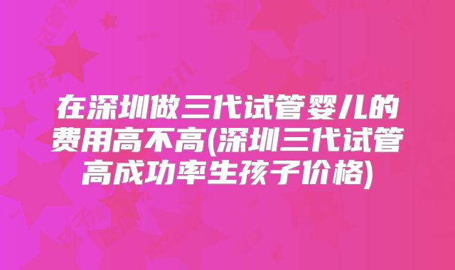 在深圳做三代试管婴儿的费用高不高(深圳三代试管高成功率生孩子价格)