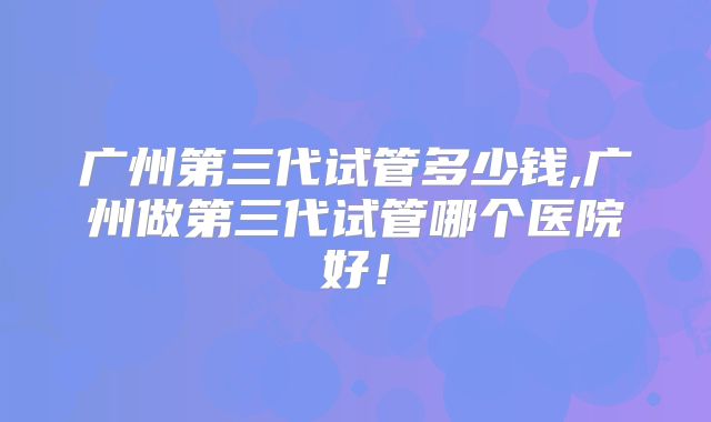 广州第三代试管多少钱,广州做第三代试管哪个医院好！