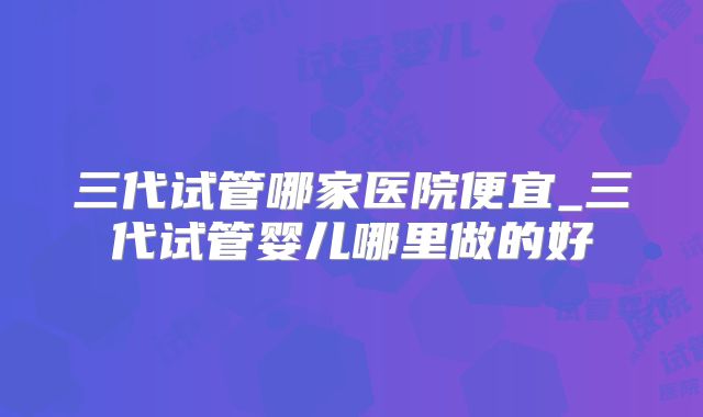 三代试管哪家医院便宜_三代试管婴儿哪里做的好