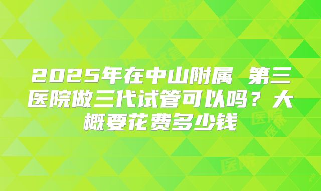 2025年在中山附属 第三医院做三代试管可以吗?大概要花费多少钱