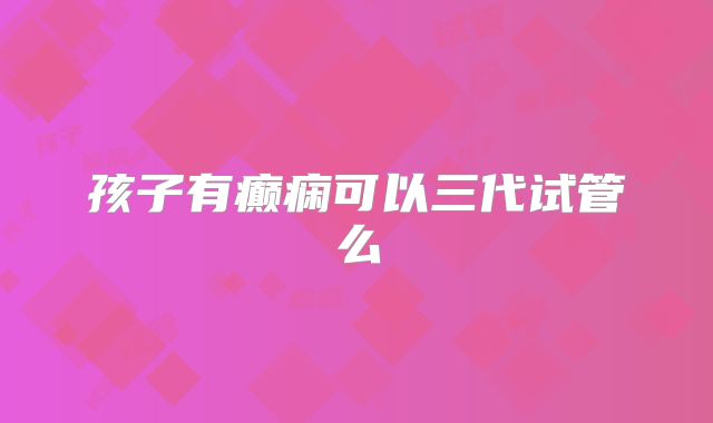孩子有癫痫可以三代试管么
