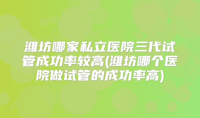 潍坊哪家私立医院三代试管成功率较高(潍坊哪个医院做试管的成功率高)