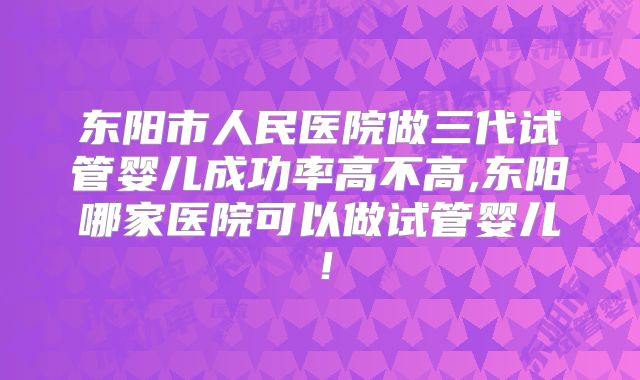 东阳市人民医院做三代试管婴儿成功率高不高,东阳哪家医院可以做试管婴儿!