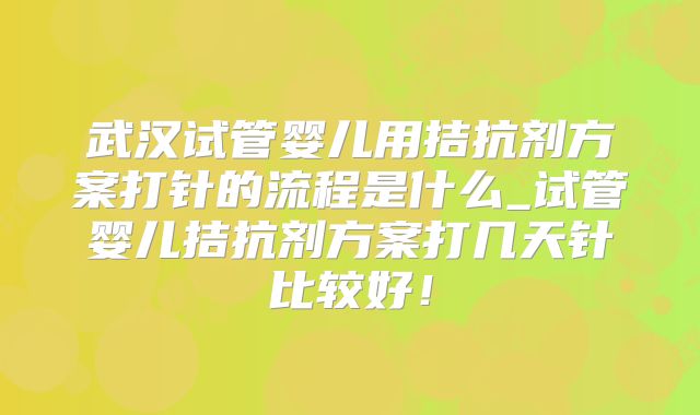 武汉试管婴儿用拮抗剂方案打针的流程是什么_试管婴儿拮抗剂方案打几天针比较好!