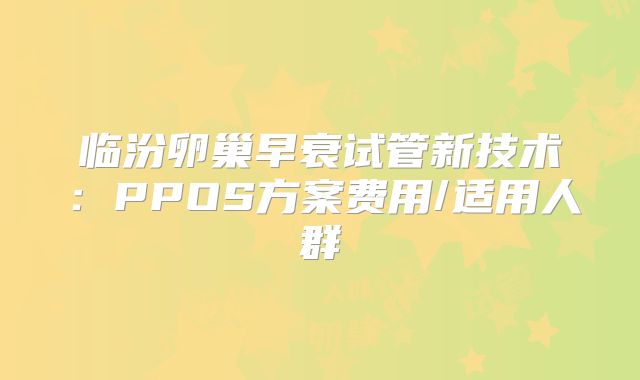 临汾卵巢早衰试管新技术：PPOS方案费用/适用人群