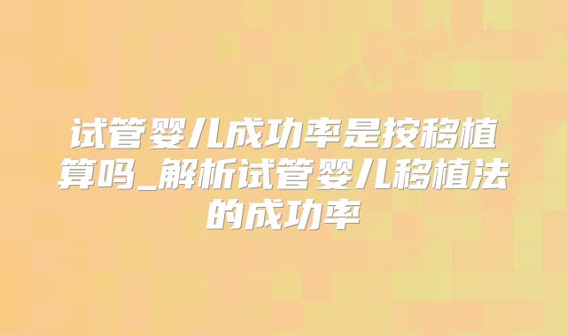 试管婴儿成功率是按移植算吗_解析试管婴儿移植法的成功率