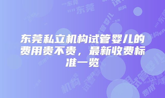 东莞私立机构试管婴儿的费用贵不贵,最新收费标准一览
