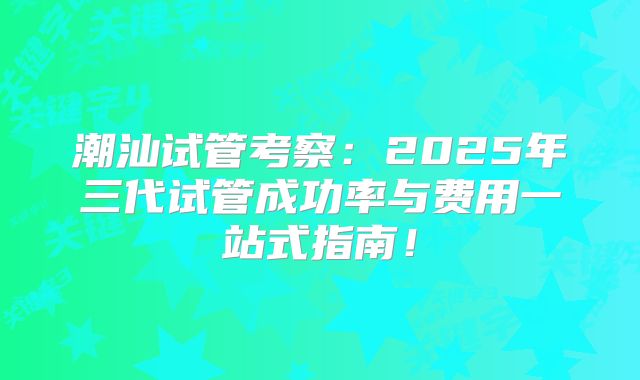 潮汕试管考察:2025年三代试管成功率与费用一站式指南!
