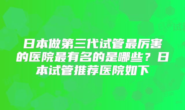 日本做第三代试管最厉害的医院最有名的是哪些？日本试管推荐医院如下