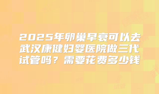 2025年卵巢早衰可以去武汉康健妇婴医院做三代试管吗？需要花费多少钱