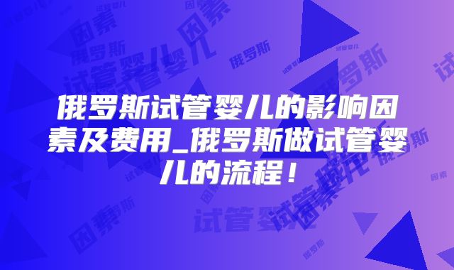 俄罗斯试管婴儿的影响因素及费用_俄罗斯做试管婴儿的流程！