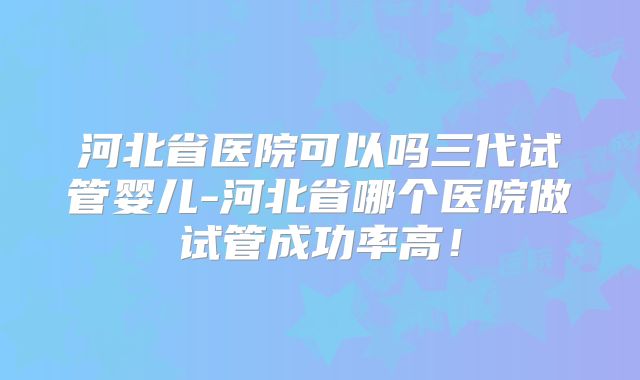河北省医院可以吗三代试管婴儿-河北省哪个医院做试管成功率高!