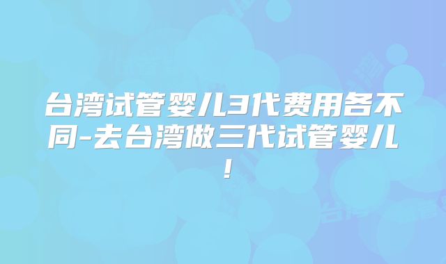 台湾试管婴儿3代费用各不同-去台湾做三代试管婴儿！