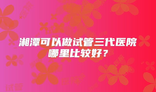 湘潭可以做试管三代医院哪里比较好?