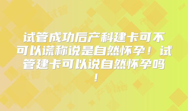 试管成功后产科建卡可不可以谎称说是自然怀孕!试管建卡可以说自然怀孕吗!