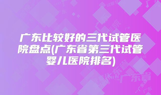 广东比较好的三代试管医院盘点(广东省第三代试管婴儿医院排名)