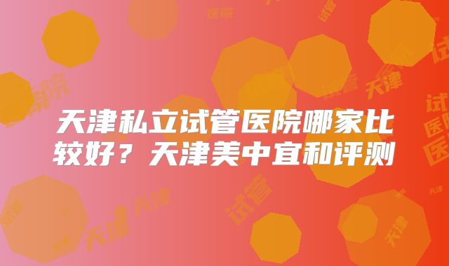 天津私立试管医院哪家比较好?天津美中宜和评测