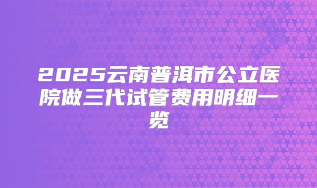 2025云南普洱市公立医院做三代试管费用明细一览