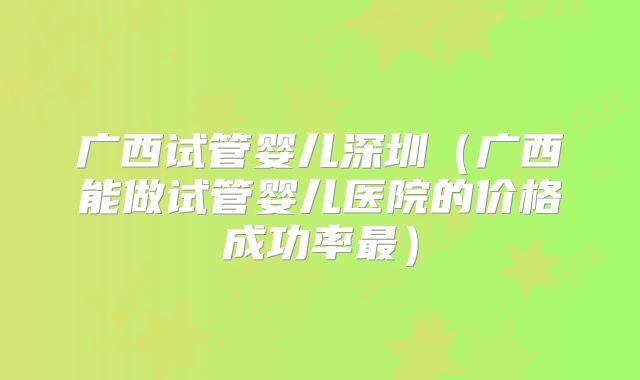广西试管婴儿深圳(广西能做试管婴儿医院的价格成功率最)