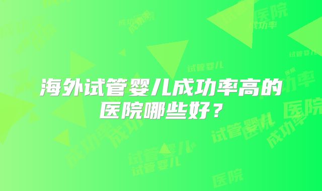 海外试管婴儿成功率高的医院哪些好？