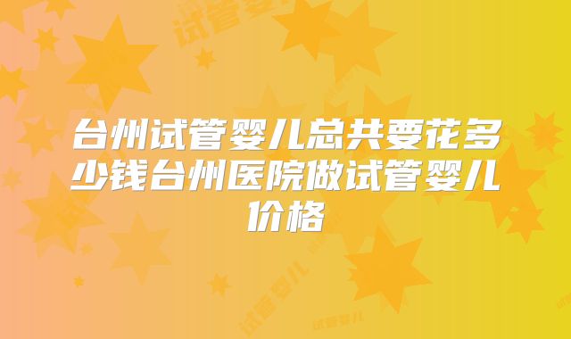 台州试管婴儿总共要花多少钱台州医院做试管婴儿价格
