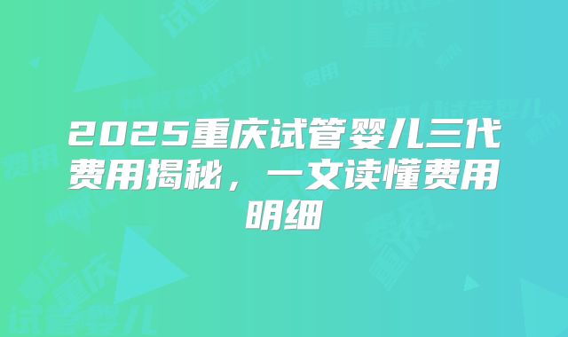 2025重庆试管婴儿三代费用揭秘,一文读懂费用明细