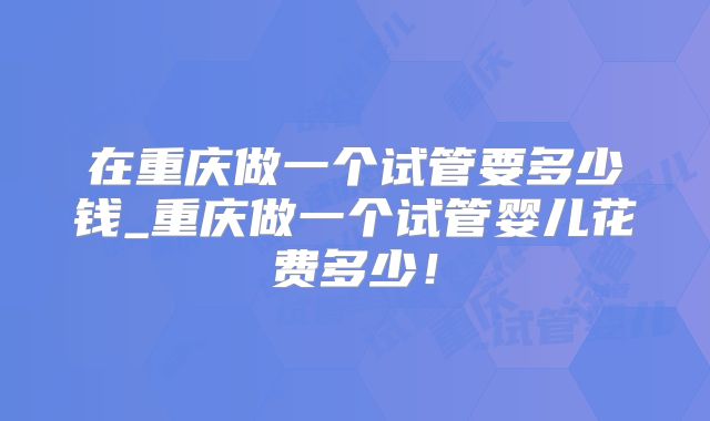 在重庆做一个试管要多少钱_重庆做一个试管婴儿花费多少!