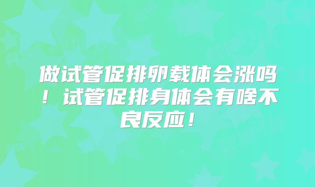 做试管促排卵载体会涨吗!试管促排身体会有啥不良反应!