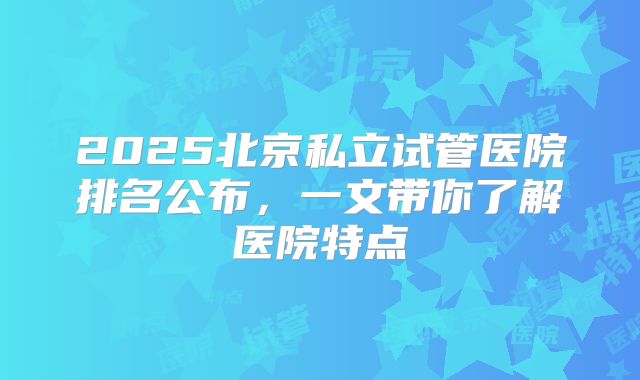 2025北京私立试管医院排名公布，一文带你了解医院特点