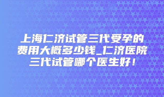 上海仁济试管三代受孕的费用大概多少钱_仁济医院三代试管哪个医生好!